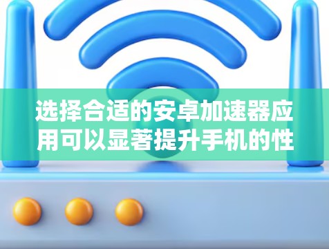 选择合适的安卓加速器应用可以显著提升手机的性能和用户体验。以下是分步的推荐和选择指南
