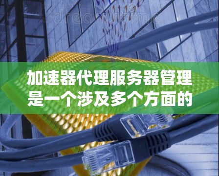 加速器代理服务器管理是一个涉及多个方面的综合任务，涵盖了配置、优化、安全和故障排除等多个环节。以下是对加速器代理服务器管理的系统性总结