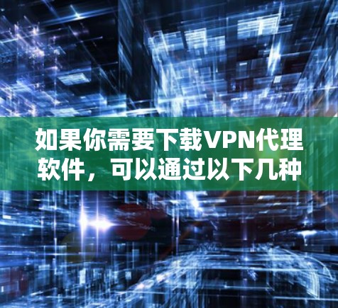 如果你需要下载VPN代理软件，可以通过以下几种方式获取