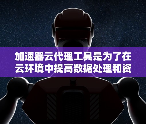 加速器云代理工具是为了在云环境中提高数据处理和资源利用效率而设计的。以下是对其功能和应用场景的总结