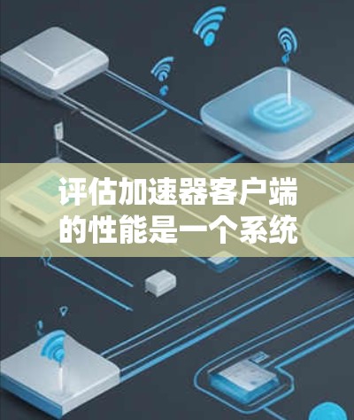 评估加速器客户端的性能是一个系统性的过程，需要从多个维度进行全面分析。以下是对加速器客户端性能评估的总结和建议