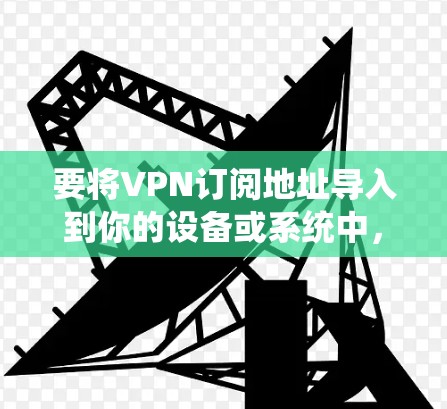 要将VPN订阅地址导入到你的设备或系统中，可以按照以下步骤操作