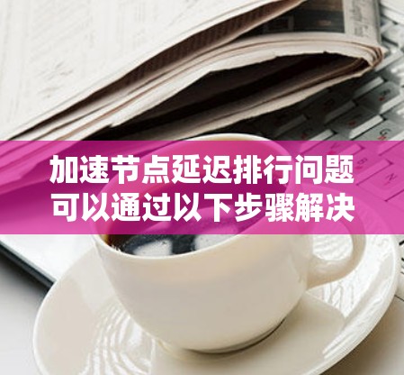 加速节点延迟排行问题可以通过以下步骤解决