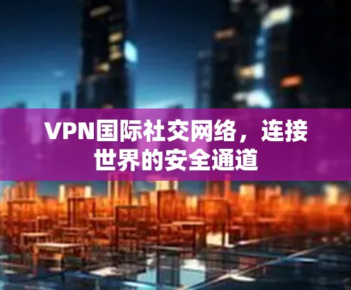 VPN国际社交网络，连接世界的安全通道