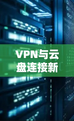 VPN与云盘连接新解析，提升数据安全与便捷性