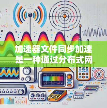 加速器文件同步加速是一种通过分布式网络提高文件传输速度的技术，广泛应用于云服务和大数据中心等场景。以下是对该技术的详细总结