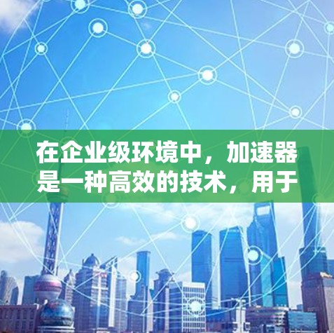 在企业级环境中，加速器是一种高效的技术，用于优化应用性能、降低延迟和提高吞吐量。以下是关于企业级加速器的一些关键信息和推荐