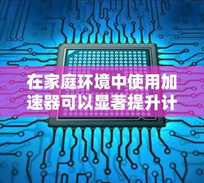 在家庭环境中使用加速器可以显著提升计算能力，尤其是在处理数据分析、机器学习、视频编辑、3D建模等高计算需求的任务时。以下是一些推荐和使用技巧，帮助您在家庭中高效地使用加速器