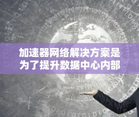 加速器网络解决方案是为了提升数据中心内部和跨数据中心的高性能通信，特别是在处理大规模数据任务时的关键技术。以下是对这一解决方案的详细总结