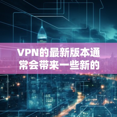 VPN的最新版本通常会带来一些新的功能、改进和性能提升，这些更新通常会优化用户体验，增强安全性，并适应更复杂的网络环境。以下是一些最新版本VPN可能带来的体验和改进