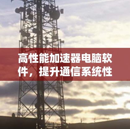 高性能加速器电脑软件，提升通信系统性能