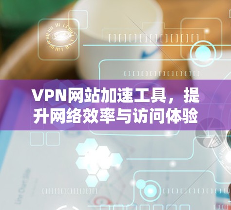 VPN网站加速工具，提升网络效率与访问体验