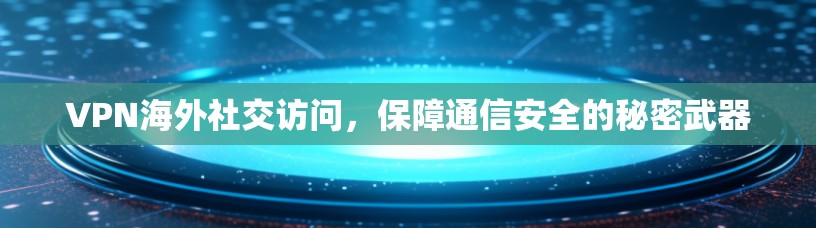 VPN海外社交访问，保障通信安全的秘密武器