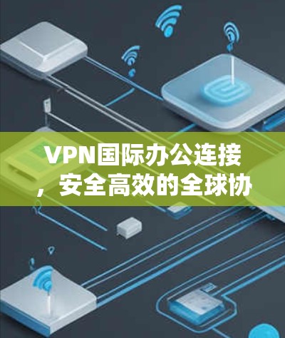 VPN国际办公连接，安全高效的全球协作解决方案