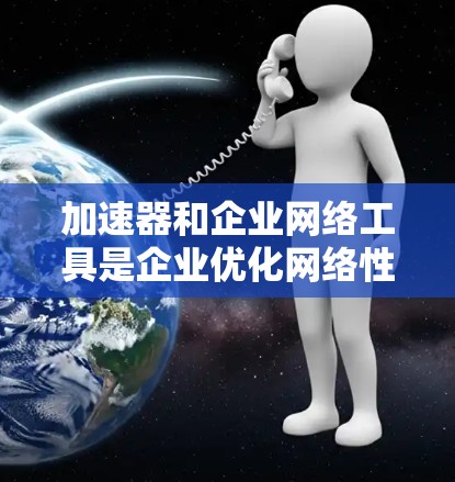 加速器和企业网络工具是企业优化网络性能和数据处理的关键技术。以下是对这些工具的详细总结