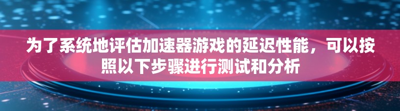 为了系统地评估加速器游戏的延迟性能，可以按照以下步骤进行测试和分析