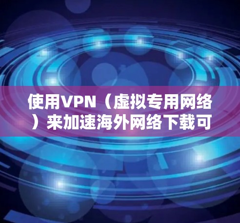 使用VPN（虚拟专用网络）来加速海外网络下载可以通过以下几个方面实现