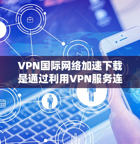 VPN国际网络加速下载是通过利用VPN服务连接到优质国际服务器，绕开本地网络限制，减少数据传输延迟和拥堵，从而显著提升跨国文件下载速度。以下是详细的解释和总结