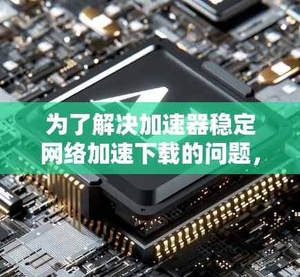 为了解决加速器稳定网络加速下载的问题，可以按照以下步骤进行