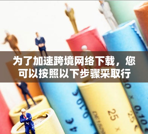为了加速跨境网络下载，您可以按照以下步骤采取行动