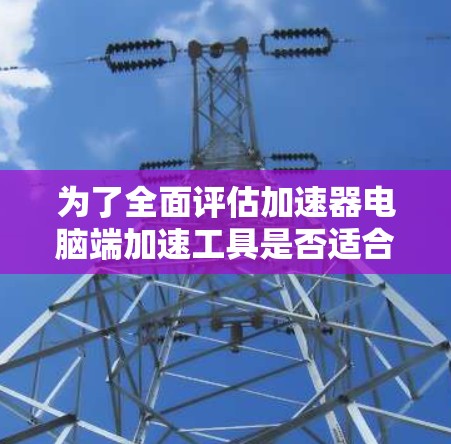 为了全面评估加速器电脑端加速工具是否适合您，以下是对其各方面的详细分析和建议