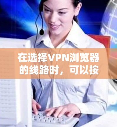 在选择VPN浏览器的线路时，可以按照以下步骤和方法来优化你的网络体验