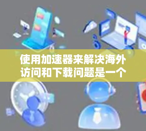 使用加速器来解决海外访问和下载问题是一个有用的技巧，特别是在面对速度慢或受限的情况时。以下是一些关键点，帮助您更好地理解和应用加速器