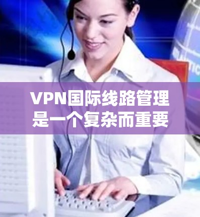 VPN国际线路管理是一个复杂而重要的任务，涉及多个方面的考量。以下是对VPN国际线路管理的详细分步说明