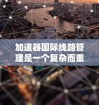 加速器国际线路管理是一个复杂而重要的领域，涉及到全球化的科研合作、跨国运输的法律法规以及高科技设备的维护与保修。以下是对这一领域的详细分析和总结