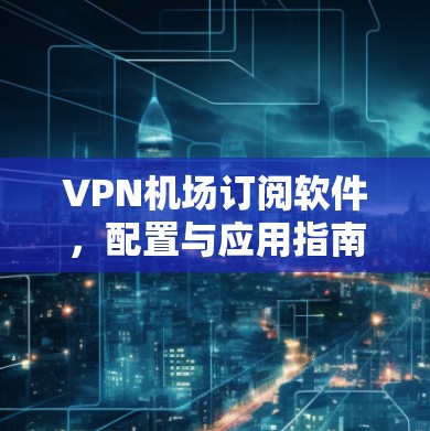 VPN机场订阅软件，配置与应用指南