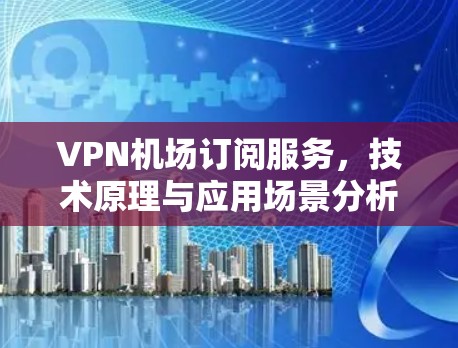 VPN机场订阅服务，技术原理与应用场景分析