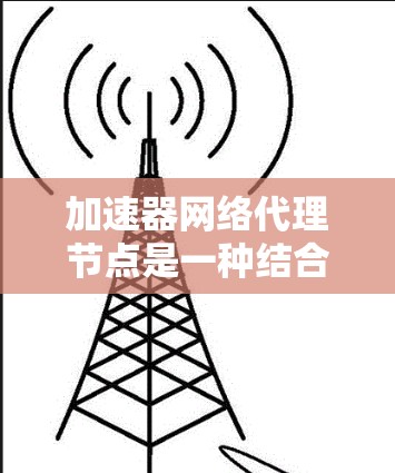 加速器网络代理节点是一种结合数据加速和网络代理的技术，旨在通过优化数据传输来提升网络性能。以下是对加速器网络代理节点的详细总结
