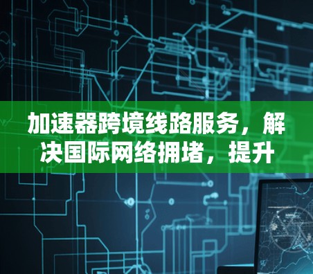 加速器跨境线路服务，解决国际网络拥堵，提升通信效率