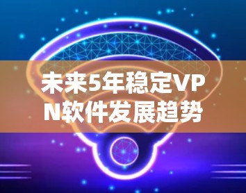 未来5年稳定VPN软件发展趋势与技术解析