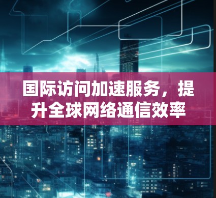 国际访问加速服务，提升全球网络通信效率的关键