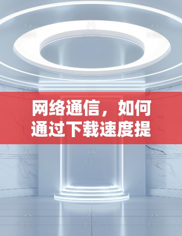 网络通信，如何通过下载速度提升工具优化数据传输效率