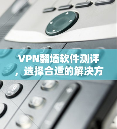 VPN翻墙软件测评，选择合适的解决方案