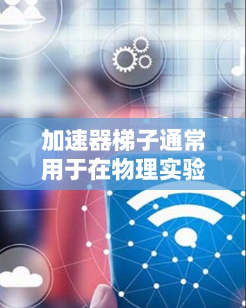 加速器梯子通常用于在物理实验中加速带电粒子，使其获得更高的速度。常见的加速器类型包括线性加速器和环形加速器。以下是一些常见的加速器梯子类型和它们的优缺点，供你参考