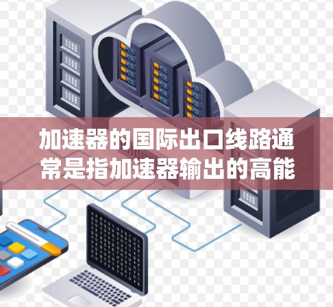 加速器的国际出口线路通常是指加速器输出的高能粒子输送系统，用于将加速后的粒子导入实验室的实验线路中，以供进一步的研究或应用。以下是关于加速器国际出口线路的一些关键点和设计要求