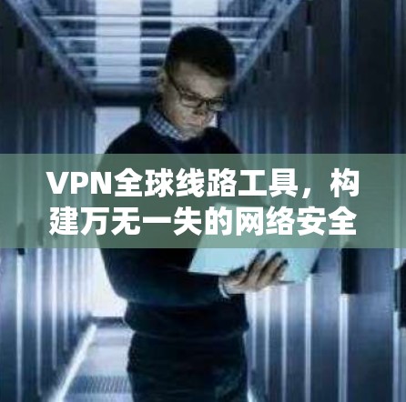 VPN全球线路工具，构建万无一失的网络安全防护体系