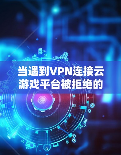 当遇到VPN连接云游戏平台被拒绝的问题时，可以按照以下步骤进行排查和解决