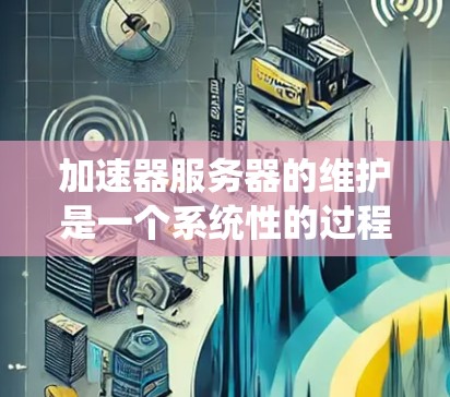 加速器服务器的维护是一个系统性的过程，涉及技术和管理的多个方面。以下是对加速器服务器维护的详细步骤和注意事项