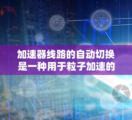 加速器线路的自动切换是一种用于粒子加速的技术，能够根据粒子的运动状态和实验需求，自动切换到不同的加速阶段或调整加速参数，从而优化粒子的加速过程和能量输出。以下是实现加速器线路自动切换的主要方法和步骤