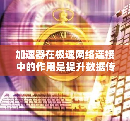 加速器在极速网络连接中的作用是提升数据传输效率，减少延迟，并支持大规模数据处理，尤其在数据中心、云计算和边缘计算等场景中非常重要。以下是对加速器及其作用的详细总结