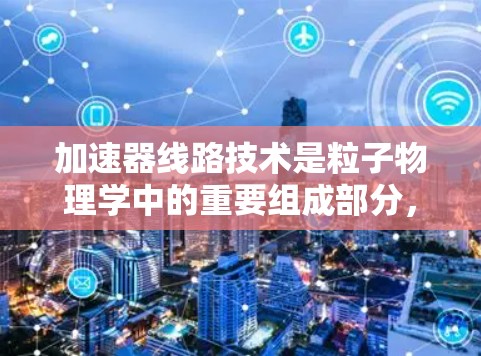 加速器线路技术是粒子物理学中的重要组成部分，用于将粒子加速到高能级，并使其朝着特定方向运动。以下是对加速器线路技术的详细分析和总结