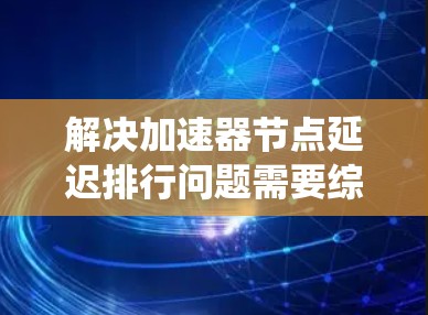 解决加速器节点延迟排行问题需要综合运用多方面的技术和优化策略。以下是对该问题的系统性分析和解决方案