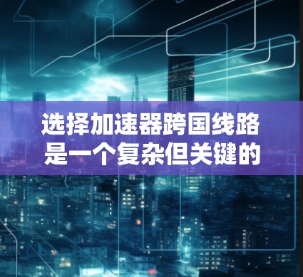 选择加速器跨国线路是一个复杂但关键的决策，涉及多方面的考量。以下是对这一问题的详细分析和总结
