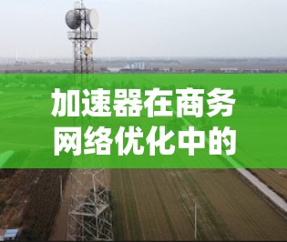 加速器在商务网络优化中的应用是一个多面手的课题，涉及技术、策略和未来趋势的深入理解。以下是对加速器在商务网络优化中的作用、应用场景、技术实现、挑战以及未来趋势的总结