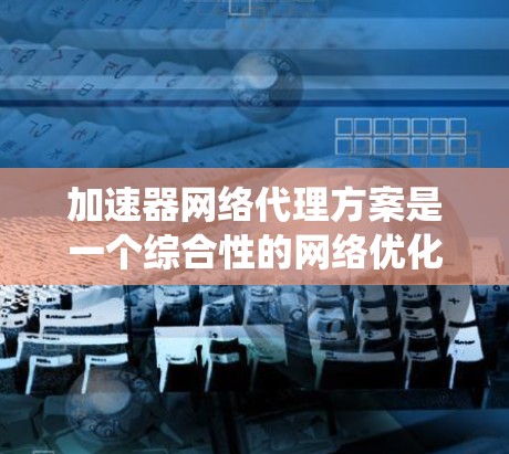 加速器网络代理方案是一个综合性的网络优化策略，旨在提升数据传输效率和系统性能。以下是对该方案的详细分析和总结