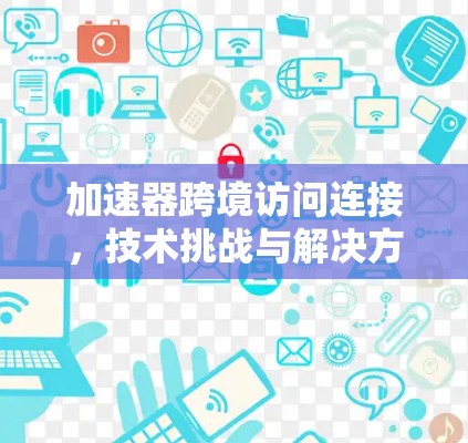 加速器跨境访问连接，技术挑战与解决方案